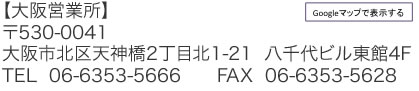 【大阪営業所】 〒530-0041 大阪市北区天神橋2丁目北1-21  八千代ビル東館4F TEL  06-6353-5666　　FAX  06-6353-5628