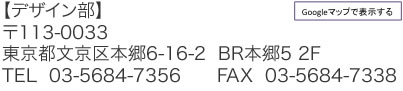 【デザイン部】 〒113-0033 東京都文京区本郷6-16-2  BR本郷5 2F TEL  03-5684-7356　　FAX  03-5684-7338