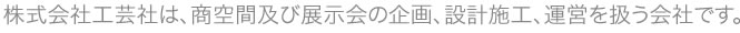 株式会社工芸社は、商空間及び展示会の企画、設計施工、運営を扱う会社です。