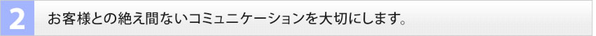2　お客様との絶え間ないコミュニケーションを大切にします。