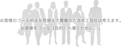 お客様のゴール地点を見据えて最善の方法を工芸社は考えます。お客様をゴール（目的）へ導くために&hellip;。